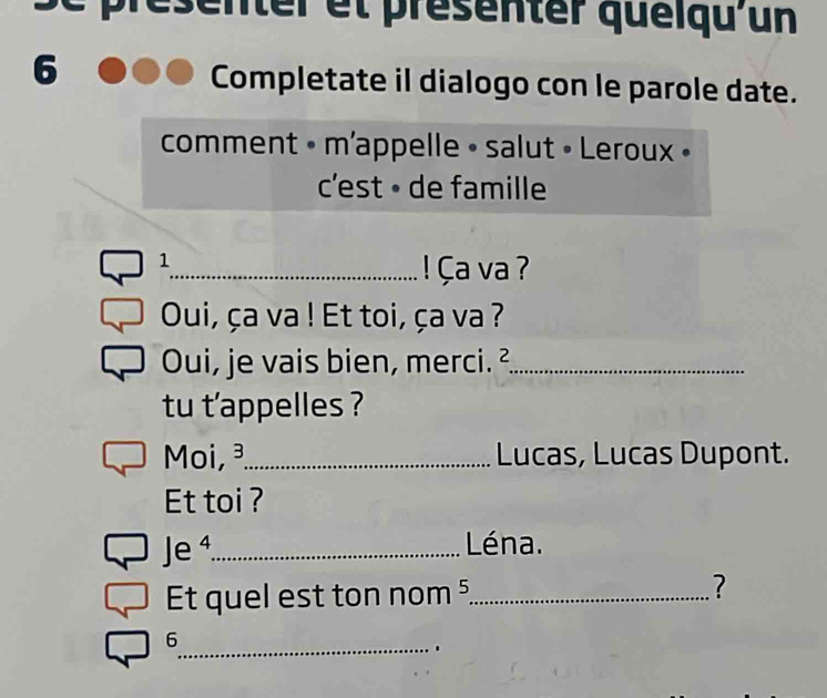 center et présenter quéiqu'un 
6 
Completate il dialogo con le parole date. 
comment • m'appelle • salut • Leroux » 
c'est • de famille 
1 
_ ! Ça va ? 
Oui, ça va ! Et toi, ça va ? 
Oui, je vais bien, merci. ²_ 
tu t'appelles ? 
Moi,_ Lucas, Lucas Dupont. 
Et toi ? 
Je ⁴_ Léna. 
Et quel est ton nom ⁵._ ? 
6 
_.