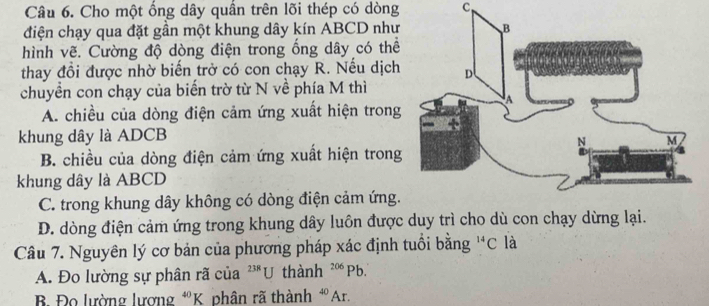 Cho một ống dây quần trên lõi thép có dòng C
điện chạy qua đặt gần một khung dây kín ABCD như
hình vẽ. Cường độ dòng điện trong ống dây có thể
thay đổi được nhờ biến trở có con chạy R. Nếu dịch
chuyền con chạy của biến trờ từ N về phía M thì
A. chiều của dòng điện cảm ứng xuất hiện trong
khung dây là ADCB
B. chiều của dòng điện cảm ứng xuất hiện trong
khung dây là ABCD
C. trong khung dây không có dòng điện cảm ứng.
D. dòng điện cảm ứng trong khung dây luôn được duy trì cho dù con chạy dừng lại.
Câu 7. Nguyên lý cơ bản của phương pháp xác định tuổi bằng^(14)C là
A. Đo lường sự phân rã của ²'*U thành 206 Pb.
B Đo lường lượng *K. phân rã thành *Ar.