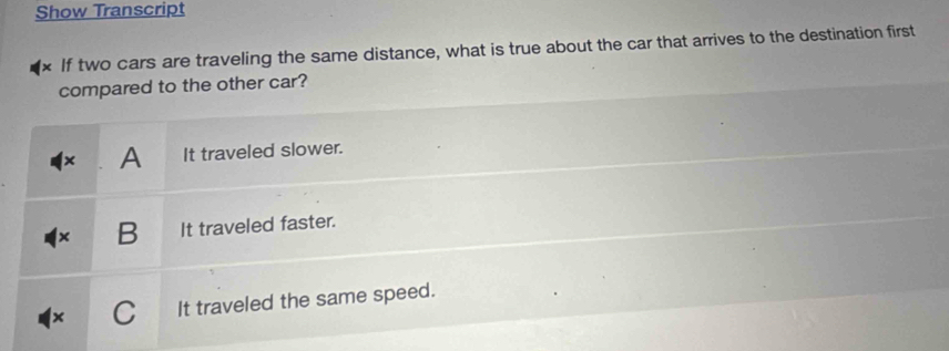 Show Transcript
If two cars are traveling the same distance, what is true about the car that arrives to the destination first
compared to the other car?
A It traveled slower.
B It traveled faster.
It traveled the same speed.