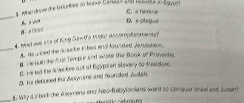 What drove the Israelites to leave Canean and resettle in Sgyp
C. a famine
_
A a wai D. a piague
B. a flood
4. What was one of King David's major accomplishments?
_A. He united the Israelite tribes and founded Jerusalem.
8. He built the First Temple and wrote the Book of Proverbs
C. He led the Israelites out of Egyptian slavery to freedom.
D. He defeated the Assyrians and founded Judah.
_5. Why did both the Assyrians and Neo-Babylonians want to conquer Israel and Judah