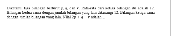 Diketahui tiga bilangan berturut p, q, dan r. Rata-rata dari ketiga bilangan itu adalah 12. 
Bilangan kedua sama dengan jumlah bilangan yang lain dikurangi 12. Bilangan ketiga sama 
dengan jumlah bilangan yang lain. Nilai 2p+q-r adalah…