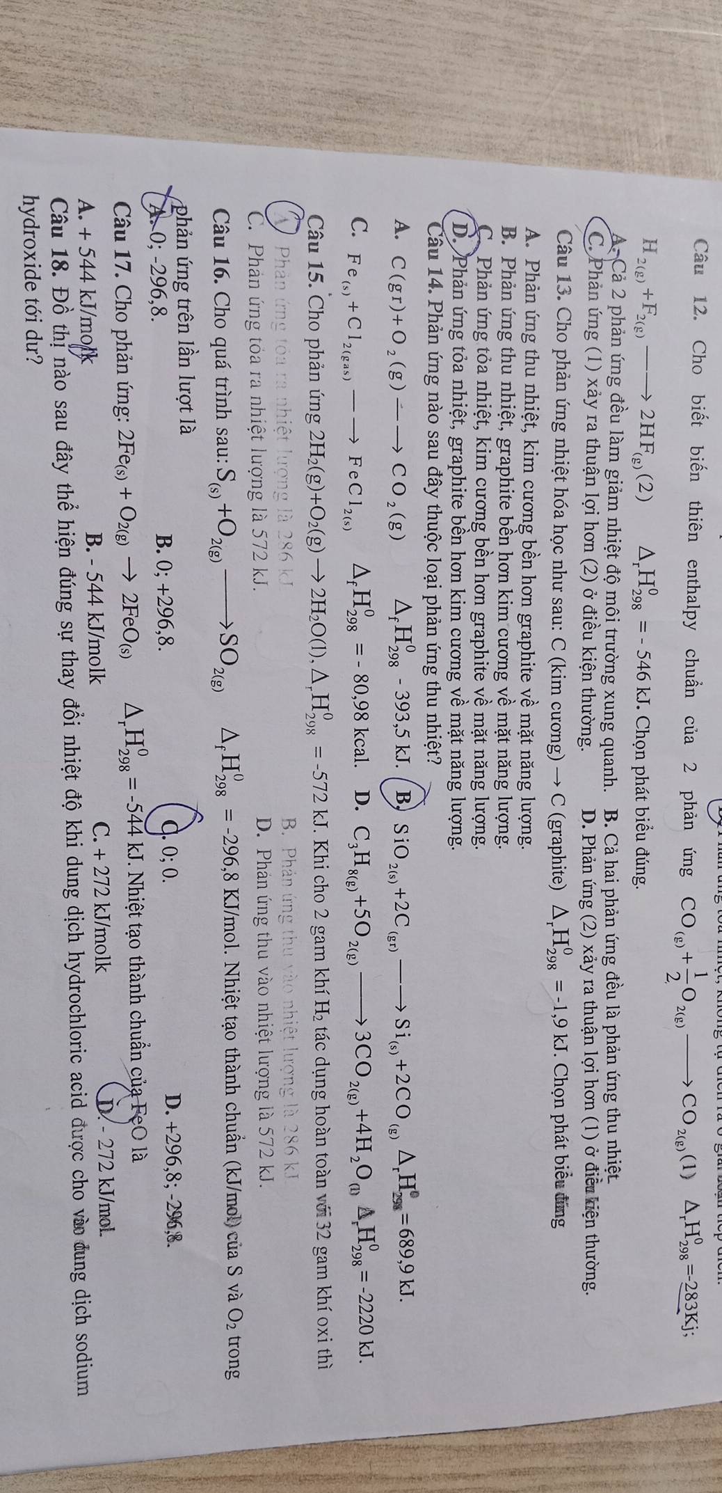 Cho biết biến thiên enthalpy chuẩn của 2 phản ứng beginpmatrix □  CO_(g)+ 1/2 O_2(g)to CO_2(g)( (1) △ _rH_(298)°=-283Kj;
H_2(g)+F_2(g)to 2HF_(g)(2) △ _rH_(298)^0=-546kJ * Chọn phát biểu đúng.
A. Cả 2 phản ứng đều làm giảm nhiệt độ môi trường xung quanh. B. Cả hai phản ứng đều là phản ứng thu nhiệt
C. Phản ứng (1) xảy ra thuận lợi hơn (2) ở điều kiện thường. D. Phản ứng (2) xảy ra thuận lợi hơn (1) ở điều kiện thường.
Câu 13. Cho phản ứng nhiệt hóa học như sau: C (kim cương) → C (graphite) △ _rH_(298)^0=-1,9kJ Chọn phát biểu đùng
A. Phản ứng thu nhiệt, kim cương bền hơn graphite về mặt năng lượng.
B. Phản ứng thu nhiệt, graphite bền hơn kim cương về mặt năng lượng.
C. Phản ứng tỏa nhiệt, kim cương bền hơn graphite về mặt năng lượng.
D. Phản ứng tỏa nhiệt, graphite bền hơn kim cương về mặt năng lượng.
Câu 14. Phản ứng nào sau đây thuộc loại phản ứng thu nhiệt?
A. C(gr)+O_2(g)-to CO_2(g) Af H_(298)^0-393,5kJ. B, SiO_2(s)+2C_(gr)-to Si_(s)+2CO_(g)△ _rH_(298)^0=689,9kJ.
C. Fe_(s)+Cl_2(gas)-to FeCl_2(s) △ _fH_(298)^0=-80,98kcal. D. C_3H_8(g)+5O_2(g)to 3CO_2(g)+4H_2O_(l)△ _rH_(298)^0=-2220kJ.
Câu 15. Cho phản ứng 2H_2(g)+O_2(g)to 2H_2O(l),△ _rH_(298)^0=-572 k. J. Khi cho 2 gam khí H_2 tác dụng hoàn toàn với 32 gam khí oxi thì
Phản ứng tóa r  B. Phản ứng thu vào nhiệt lượng là 286 kJ
là 286 k
C. Phản ứng tỏa ra nhiệt lượng là 572 kJ. D. Phán ứng thu vào nhiệt lượng là 572 kJ.
Câu 16. Cho quá trình sau: S_(s)+O_2(g)to SO_2(g) △ _fH_(298)^0=-296,8KJ/m ol. Nhiệt tạo thành chuẩn (kJ/mol) cuaS và O_2 trong
phản ứng trên lần lượt là d. 0; 0.
A. 0; -296,8. B. 0; +296,8.
D. +296,8; -296,8.
Câu 17. Cho phản ứng: 2Fe_(s)+O_2(g)to 2FeO_(s) △ _rH_(298)^0=-544kJ kJ. Nhiệt tạo thành chuẩn của FeO là
A. + 544 kJ/molk B. - 544 kJ/molk C. +272 kJ/molk
D. - 272 kJ/mol.
Câu 18. Đồ thị nào sau đây thể hiện đúng sự thay đổi nhiệt độ khi dung dịch hydrochloric acid được cho vào đung dịch sodium
hydroxide tới dư?