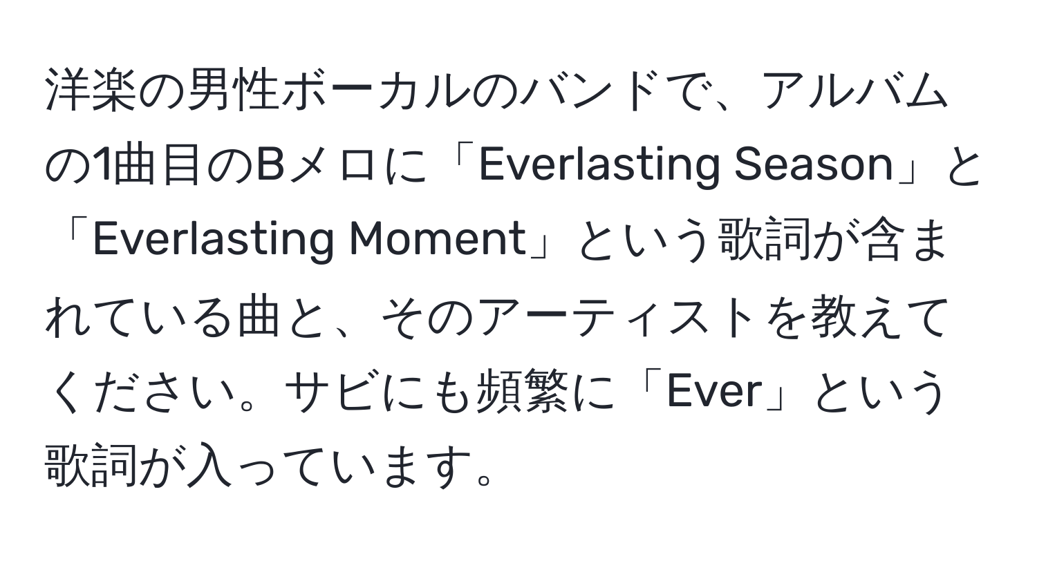 洋楽の男性ボーカルのバンドで、アルバムの1曲目のBメロに「Everlasting Season」と「Everlasting Moment」という歌詞が含まれている曲と、そのアーティストを教えてください。サビにも頻繁に「Ever」という歌詞が入っています。