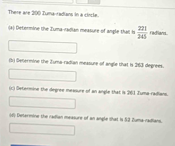 There are 200 Zuma-radians in a circle. 
(a) Determine the Zuma-radian measure of angle that is  221/245  radians. 
(b) Determine the Zuma-radian measure of angle that is 263 degrees. 
(c) Determine the degree measure of an angle that is 261 Zuma-radians. 
(d) Determine the radian measure of an angle that is 52 Zuma-radians.