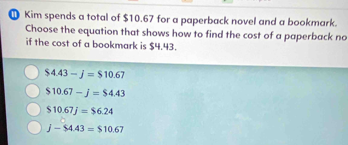 ① Kim spends a total of $10.67 for a paperback novel and a bookmark.
Choose the equation that shows how to find the cost of a paperback no
if the cost of a bookmark is $4.43.
$4.43-j=$10.67
$10.67-j=$4.43
$10.67j=$6.24
j-$4.43=$10.67