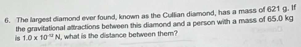 The largest diamond ever found, known as the Cullian diamond, has a mass of 621 g. If 
the gravitational attractions between this diamond and a person with a mass of 65.0 kg
is 1.0* 10^(-12)N , what is the distance between them?