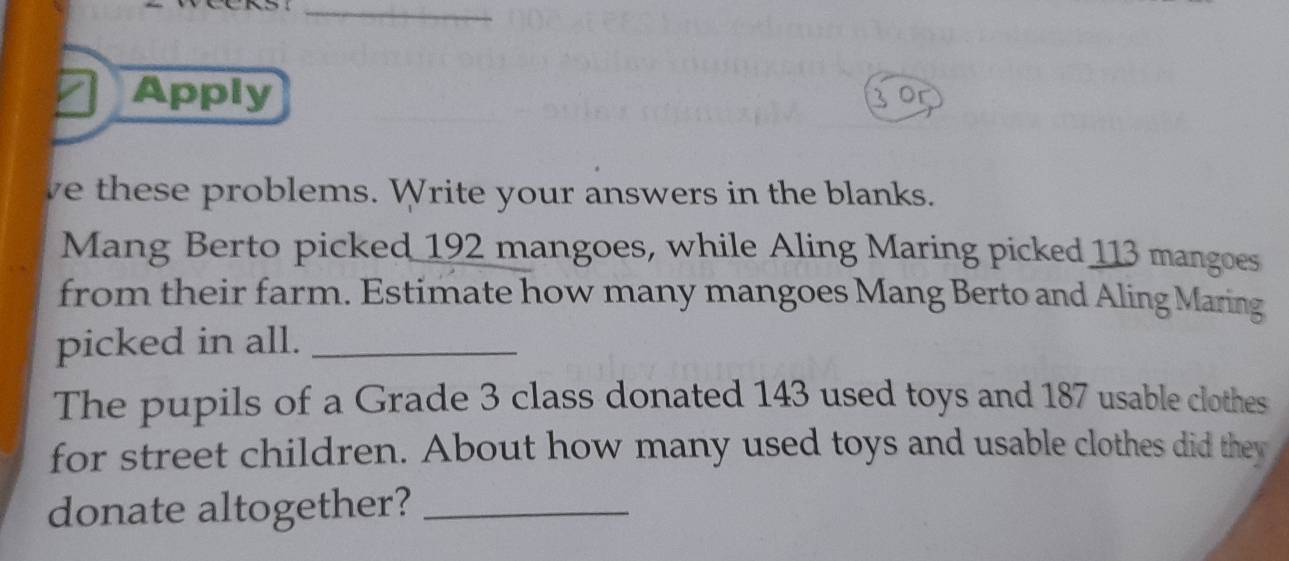 Apply 
we these problems. Write your answers in the blanks. 
Mang Berto picked 192 mangoes, while Aling Maring picked 113 mangoes 
from their farm. Estimate how many mangoes Mang Berto and Aling Maring 
picked in all._ 
The pupils of a Grade 3 class donated 143 used toys and 187 usable clothes 
for street children. About how many used toys and usable clothes did they 
donate altogether?_