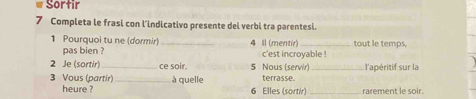 Sortir 
7 Completa le frasi con l’indicativo presente dei verbi tra parentesi. 
1 Pourquoi tu ne (dormir) _ 4 ll (mentir) _tout le temps, 
pas bien ? c’est incroyable ! 
2 Je (sortir)_ ce soir. 5 Nous (servir) _l'apéritif sur la 
3 Vous (partir) _à quelle terrasse. 
heure ? 6 Elles (sortir) _rarement le soir.