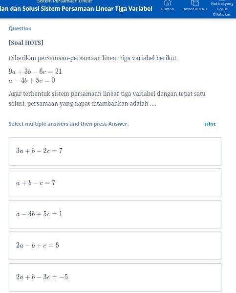 Sistem Bersamaan Linea Hai-hai yang
ian dan Solusi Sistem Persamaan Linear Tiga Variabel Rumah Daftar Kursus Harus
Dilakukan
Question
[Soal HOTS]
Diberikan persamaan-persamaan linear tiga variabel berikut.
9a+3b-6c=21
a-4b+5c=0
Agar terbentuk sistem persamaan linear tiga variabel dengan tepat satu
solusi, persamaan yang dapat ditambahkan adalah ....
Select multiple answers and then press Answer. Hint
3a+b-2c=7
a+b-c=7
a-4b+5c=1
2a-b+c=5
2a+b-3c=-5