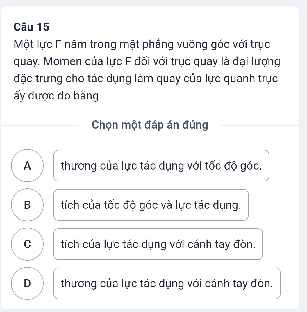 Một lực F năm trong mặt phẳng vuông góc với trục
quay. Momen của lực F đối với trục quay là đại lượng
đặc trưng cho tác dụng làm quay của lực quanh trục
ấy được đo bằng
Chọn một đáp án đúng
A thương của lực tác dụng với tốc độ góc.
B ) tích của tốc độ góc và lực tác dụng.
C I tích của lực tác dụng với cánh tay đòn.
D thương của lực tác dụng với cánh tay đòn.