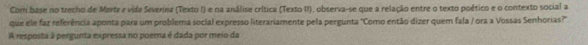 Com base no trecho de Merte e vida Severina (Texto I) e na análise crítica (Texto II), observa-se que a relação entre o texto poético e o contexto social a 
que ele faz referência aponta para um problema social expresso literariamente pela pergunta "Como então dizer quem fala / ora a Vossas Senhorias?" 
A resposta à pergunta expressa no poerna é dada por meio da