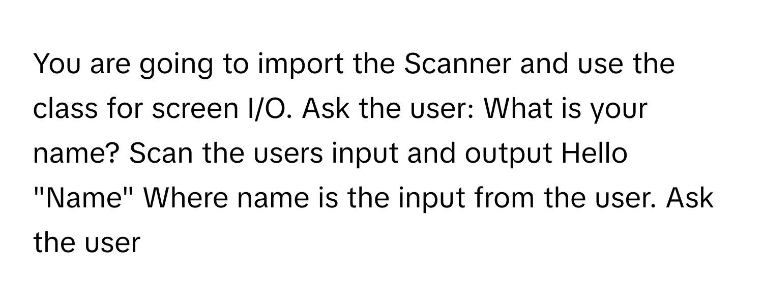 You are going to import the Scanner and use the class for screen I/O. Ask the user: What is your name? Scan the users input and output Hello "Name" Where name is the input from the user. Ask the user