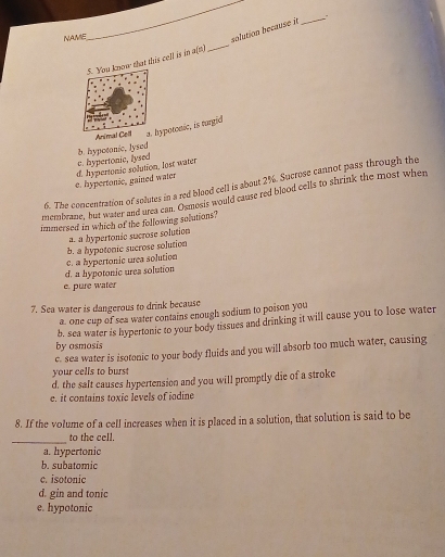 NAME_
_solution because it_
ow that this cell is in a(n)
_
Animal Cypotonic, is turgid
c. hypertonic, lysed b. hypotonic, lysed
e. hypertonic, gained water d. hypertonic solution, lost water
6. The concentration of solutes in a red blood cell is about 2%. Sucrose cannot pass through the
membrane, but water and urea can. Osmosis would cause red blood cells to shrink the most when
immersed in which of the following sututions.
a. a hypertonic sucrose solution
d. a hypotonic urea solution c. a hypertonic urea solution b. a hypotonic sucrose solution
e. pure water
7. Sea water is dangerous to drink because
a, one cup of sea water contains enough sodium to poison you
b. sea water is hypertonic to your body tissues and drinking it will cause you to lose water
by osmosis
c. sea water is isotonic to your body fluids and you will absorb too much water, causing
your cells to burst
d. the salt causes hypertension and you will promptly die of a stroke
e. it contains toxic levels of iodine
8. If the volume of a cell increases when it is placed in a solution, that solution is said to be
_
to the cell.
a. hypertonic
b. subatomic
c. isotonic
d. gin and tonic
e. hypotonic