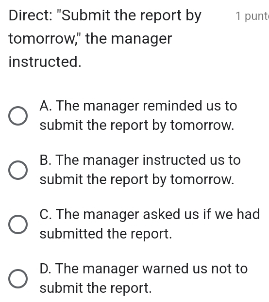 Direct: "Submit the report by 1 punt
tomorrow," the manager
instructed.
A. The manager reminded us to
submit the report by tomorrow.
B. The manager instructed us to
submit the report by tomorrow.
C. The manager asked us if we had
submitted the report.
D. The manager warned us not to
submit the report.