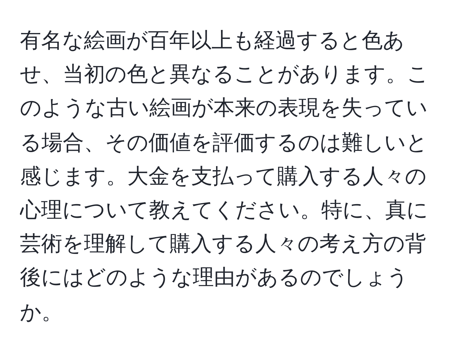 有名な絵画が百年以上も経過すると色あせ、当初の色と異なることがあります。このような古い絵画が本来の表現を失っている場合、その価値を評価するのは難しいと感じます。大金を支払って購入する人々の心理について教えてください。特に、真に芸術を理解して購入する人々の考え方の背後にはどのような理由があるのでしょうか。