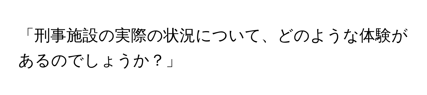 「刑事施設の実際の状況について、どのような体験があるのでしょうか？」