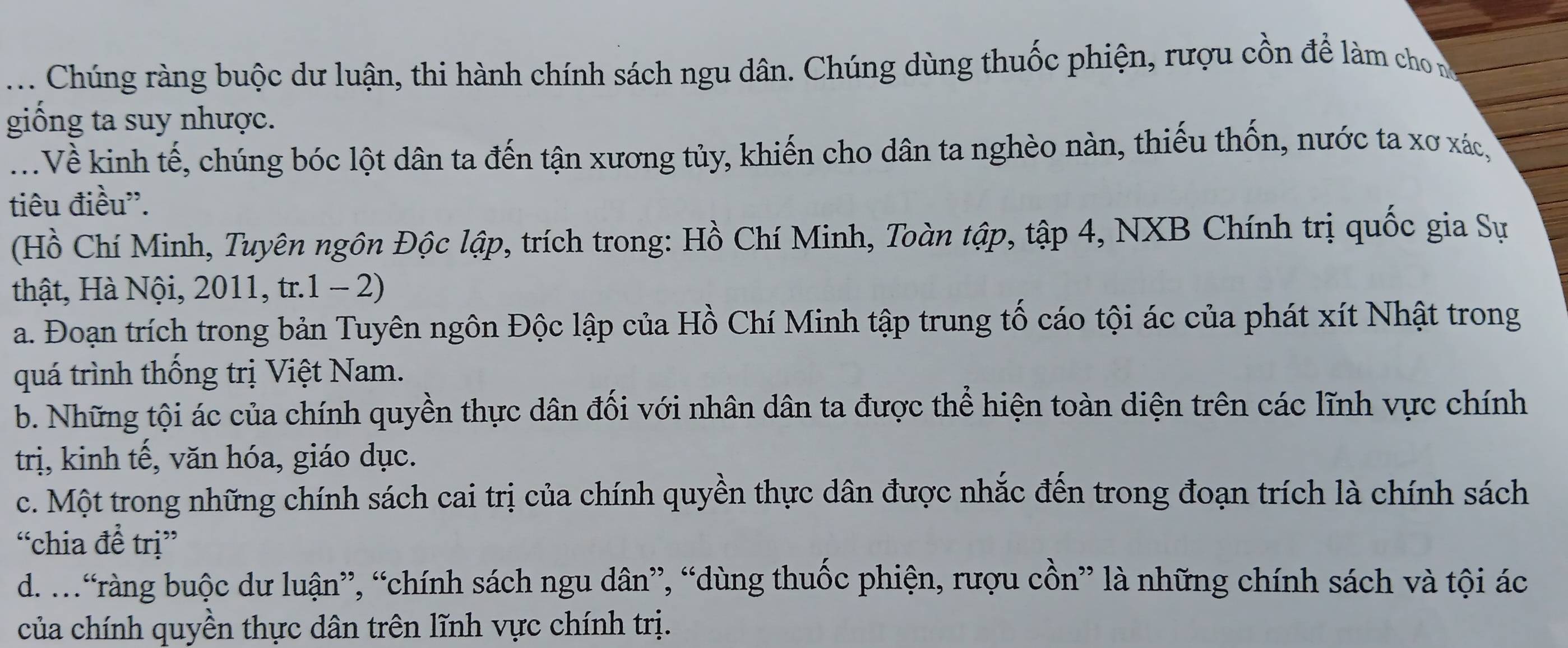 .. Chúng ràng buộc dư luận, thi hành chính sách ngu dân. Chúng dùng thuốc phiện, rượu cồn để làm cho n
giống ta suy nhược.
.Về kinh tế, chúng bóc lột dân ta đến tận xương tủy, khiến cho dân ta nghèo nàn, thiếu thốn, nước ta xơ xác,
tiêu điều''.
(Hồ Chí Minh, Tuyên ngôn Độc lập, trích trong: Hồ Chí Minh, Toàn tập, tập 4, NXB Chính trị quốc gia Sự
thật, Hà Nội, 2011, tr.1 - 2)
a. Đoạn trích trong bản Tuyên ngôn Độc lập của Hồ Chí Minh tập trung tố cáo tội ác của phát xít Nhật trong
quá trình thống trị Việt Nam.
b. Những tội ác của chính quyền thực dân đối với nhân dân ta được thể hiện toàn diện trên các lĩnh vực chính
trị, kinh tế, văn hóa, giáo dục.
c. Một trong những chính sách cai trị của chính quyền thực dân được nhắc đến trong đoạn trích là chính sách
“chia đề trị”
d..“ràng buộc dư luận”, “chính sách ngu dân”, “dùng thuốc phiện, rượu cồn” là những chính sách và tội ác
của chính quyền thực dân trên lĩnh vực chính trị.