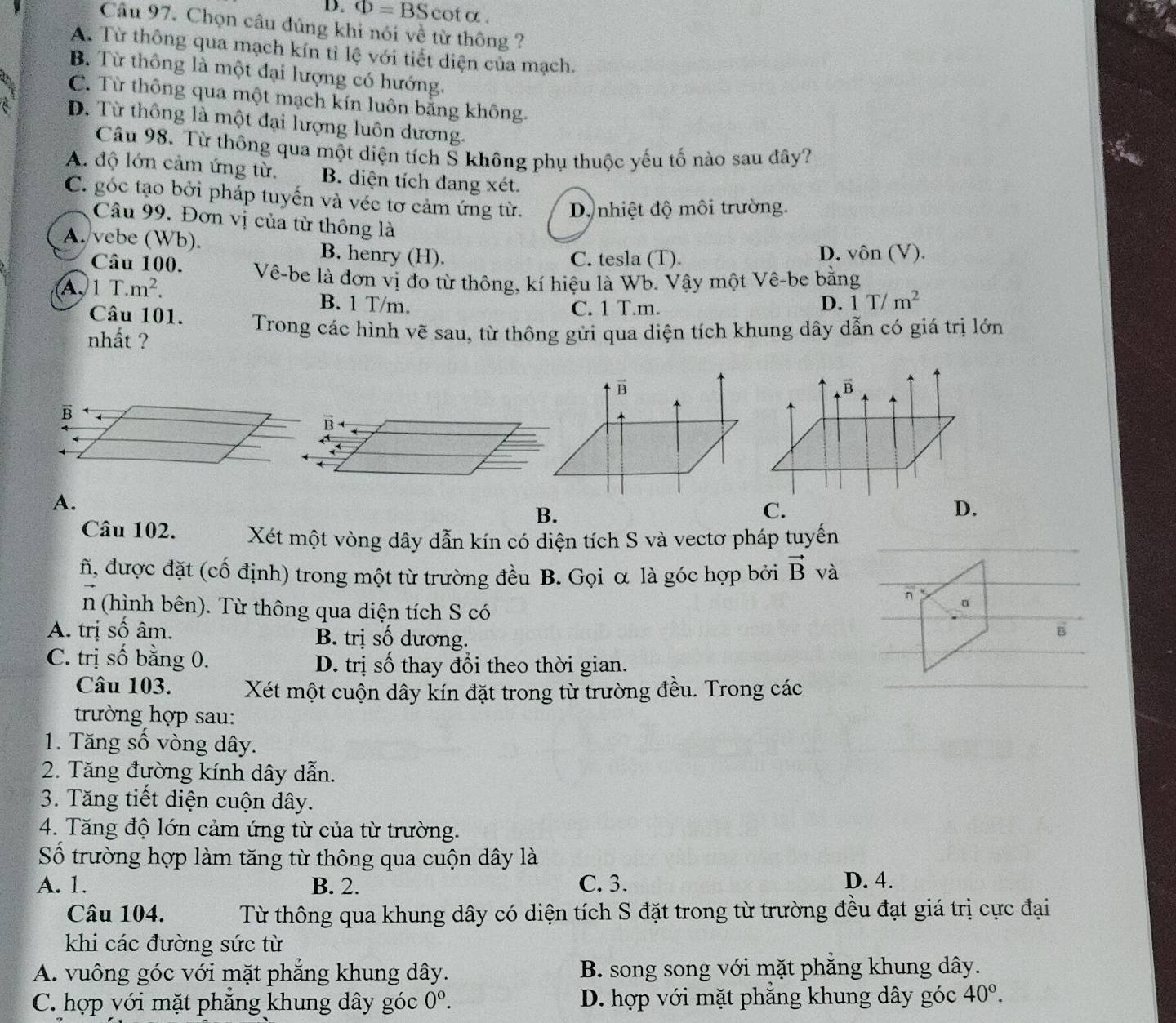 Phi =BSc ot a .
Câu 97. Chọn câu đúng khi nói về từ thông ?
A. Từ thông qua mạch kín tỉ lệ với tiết diện của mạch.
B. Từ thông là một đại lượng có hướng.
C. Từ thông qua một mạch kín luôn bằng không.
a D. Từ thông là một đại lượng luôn dương.
Câu 98. Từ thông qua một diện tích Š không phụ thuộc yếu tố nào sau đây?
A. độ lớn cảm ứng từ, B. diện tích đang xét.
C. góc tạo bởi pháp tuyến và véc tơ cảm ứng từ. D nhiệt độ môi trường.
Câu 99. Đơn vị của từ thông là
A. vebe (Wb). B. henry (H).
C. tesla (T). D. vôn (V).
Câu 100. Vê-be là đơn vị đo từ thông, kí hiệu là Wb. Vậy một Vê-be bằng
A,1 T.m^2. B. 1 T/m. D. 1 T/m^2
Câu 101.
C. 1 T.m.
nhất ?  Trong các hình vẽ sau, từ thông gửi qua diện tích khung dây dẫn có giá trị lớn
vector B
vector B
B
B
A.
B.
C.
D.
Câu 102. Xét một vòng dây dẫn kín có diện tích S và vectơ pháp tuyến
ñ, được đặt (cố định) trong một từ trường đều B. Gọi α là góc hợp bởi vector B và
n 。
n (hình bên). Từ thông qua diện tích S có
A. trị số âm. B. trị số dương.
B
C. trị số bằng 0. D. trị số thay đổi theo thời gian.
Câu 103. Xét một cuộn dây kín đặt trong từ trường đều. Trong các
trường hợp sau:
1. Tăng số vòng dây.
2. Tăng đường kính dây dẫn.
3. Tăng tiết diện cuộn dây.
4. Tăng độ lớn cảm ứng từ của từ trường.
Số trường hợp làm tăng từ thông qua cuộn dây là
A. 1. B. 2. C. 3. D. 4.
Câu 104.  Từ thông qua khung dây có diện tích S đặt trong từ trường đều đạt giá trị cực đại
khi các đường sức từ
A. vuông góc với mặt phăng khung dây. B. song song với mặt phẳng khung dây.
C. hợp với mặt phăng khung dây góc 0^0. D. hợp với mặt phăng khung dây góc 40°.