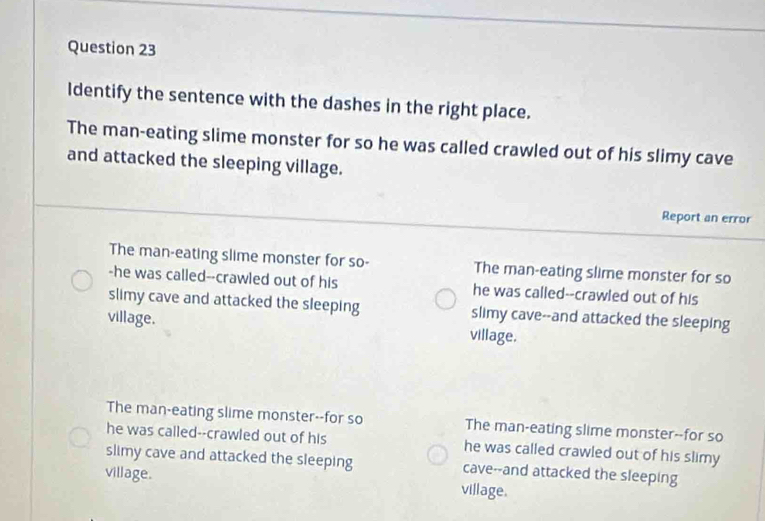 Identify the sentence with the dashes in the right place.
The man-eating slime monster for so he was called crawled out of his slimy cave
and attacked the sleeping village.
Report an error
The man-eating slime monster for so- The man-eating slime monster for so
-he was called--crawled out of his he was called--crawled out of his
slimy cave and attacked the sleeping slimy cave--and attacked the sleeping
village. village.
The man-eating slime monster--for so The man-eating slime monster--for so
he was called--crawled out of his he was called crawled out of his slimy 
slimy cave and attacked the sleeping cave--and attacked the sleeping
village. village.