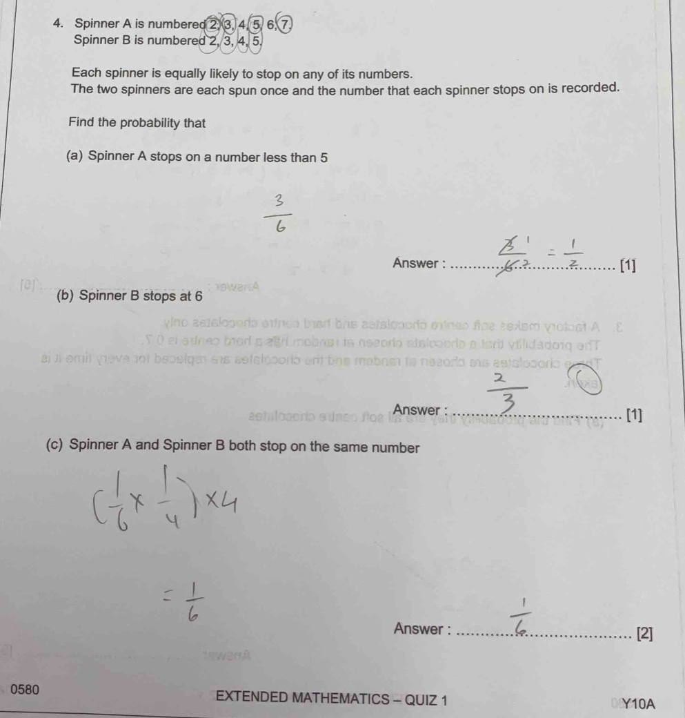 Spinner A is numbered 2 3, 4, 5. 6, 7
Spinner B is numbered 2, 3, 4, 5. 
Each spinner is equally likely to stop on any of its numbers. 
The two spinners are each spun once and the number that each spinner stops on is recorded. 
Find the probability that 
(a) Spinner A stops on a number less than 5
Answer : _[1] 
(b) Spinner B stops at 6
31 
Answer : _[1] 
(c) Spinner A and Spinner B both stop on the same number 
Answer : _[2] 
0580 EXTENDED MATHEMATICS - QUIZ 1 Y10A