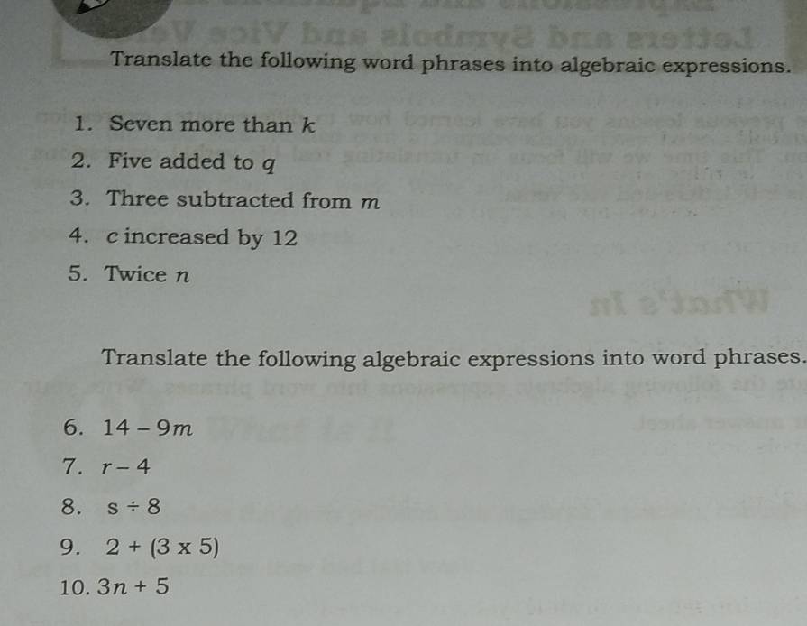 Translate the following word phrases into algebraic expressions. 
1. Seven more than k
2. Five added to q
3. Three subtracted from m
4. c increased by 12
5. Twice n
Translate the following algebraic expressions into word phrases. 
6. 14-9m
7. r-4
8. s/ 8
9. 2+(3* 5)
10. 3n+5