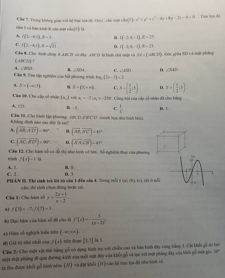 Trong không gian với hệ trục tọa độ Oxyz , cho mặt cdot aau(S):x^2+y^2+z^2-4x+8y-2z-4=0. Tìm tọa độ
tâm I và bán kính R của mật cầu(S) là
A. I(2;-4;1),R=5. I(-2;4;-1),R=25.
B.
C. I(2;-4;1),R=sqrt(21).
D. I(-2;4;-1),R=21.
Câu 8. Cho hình chóp S.ABCD có đáy ABCD là hình chữ nhật và SA⊥ (ABCD) Góc giữa SD và mặt phẳng
(ABCD)?
A. ∠ BSD. B. ∠ SDA. C. ∠ ASD. D. ∠ SAD.
Cầu 9. Tìm tập nghiệm của bắt phương trình log _3(2x-1)<2</tex>
A. S=(-∈fty ;5). B. S=(5;+∈fty ). C. S=[ 1/2 ;5). D. S=( 1/2 ;5).
Câu 10. Cho cấp số nhân (u_n) với u_1=-2;u_4=-250 Công bội của cấp số nhân đã cho bằng
A. 125. B. -5. C.  1/5 . D. 5.
Câu 11. Cho hình lập phương ABCD.A'B'C'D' (minh họa như hình bên).
Khẳng định nào sau đây là sai?
A. (vector AB;vector A'D')=90°. B. (vector AB;vector A'C')=45°.
C. (vector AC;vector B'D')=90°. D. (vector A'A;vector CB')=45°.
Câu 12. Cho hàm số có đồ thị như hình vẽ bên . Số nghiệm thực của phương
trình f(x)=1 là
A. 1. B. 0 .
C. 2 . D. 3 
PHÀN II. Thí sinh trã lời từ câu 1 đến câu 4. Trong mỗi ý (a), (b), (c), (d) ở mỗi
câu, thí sinh chọn đúng hoặc sai.
Câu 1: Cho hàm số y= (2x+1)/x-2 .
a) f(3)=-7;f(7)=3.
b) Đạo hàm của hàm số đã cho là f'(x)=-frac 5(x-2)^2.
c) Hàm số nghịch biến trên (-∈fty ;+∈fty ).
d) Giá trị nhỏ nhất của f(x) trên đoạn [3;7] là 3.
Câu 2: Cho một vật thể bằng gỗ có đạng hình trụ với chiều cao và bán kính đáy cùng bằng 1. Cắt khối gỗ đó bởi
một mặt phẳng đi qua đường kính của một mặt đáy của khối gỗ và tạo với mặt phẳng đây của khối gỗ một góc 30°
ta thu được khối gỗ hình nêm (H) và đặt khối (H) vào hệ trục tọa độ như hình vẽ.