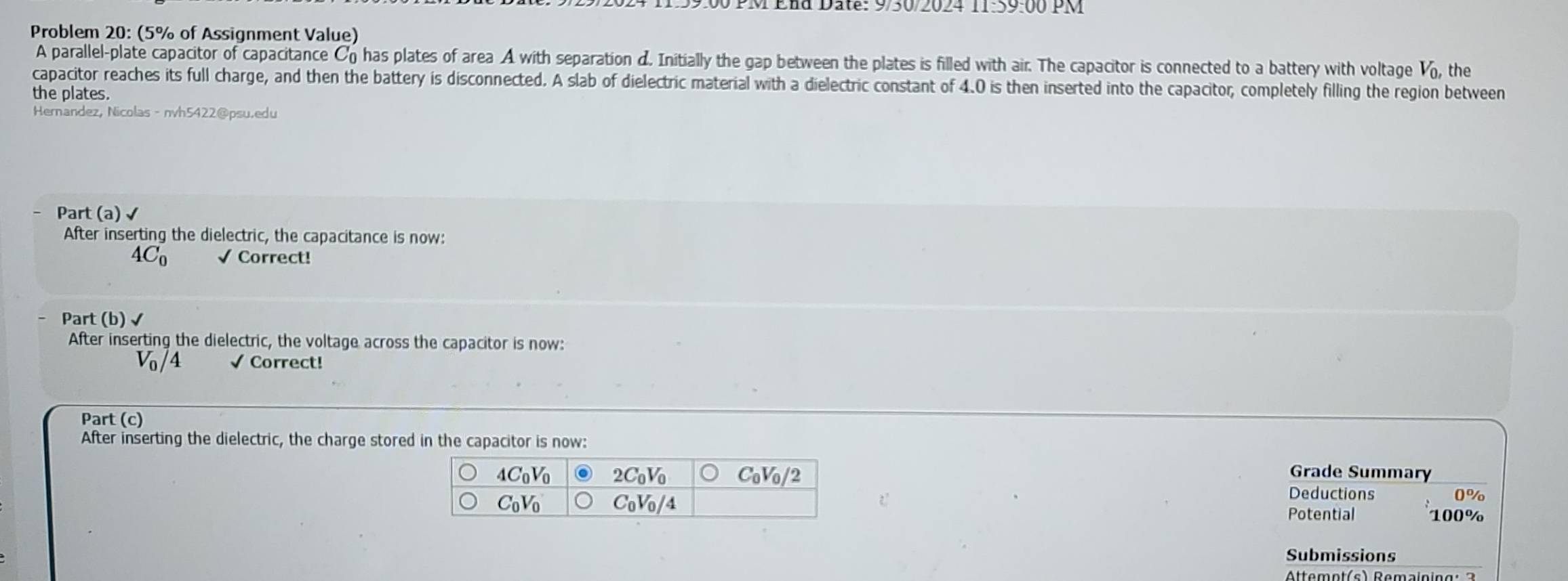 99:00 PM End Date: 9/30/2024 11:59:00 PM
Problem 20: (5% of Assignment Value)
A parallel-plate capacitor of capacitance C has plates of area A with separation d. Initially the gap between the plates is filled with air. The capacitor is connected to a battery with voltage V_0,
the plates.  the
capacitor reaches its full charge, and then the battery is disconnected. A slab of dielectric material with a dielectric constant of 4.0 is then inserted into the capacitor, completely filling the region between
Hernandez, Nicolas - nvh5422@psu.edu
Part (a) √
After inserting the dielectric, the capacitance is now:
4C_0 √ Correct!
Part (b) √
After inserting the dielectric, the voltage across the capacitor is now:
V_0/4 √ Correct!
Part (c)
After inserting the dielectric, the charge stored in the capacitor is now:
Grade Summary
Deductions
0%
Potential 100%
Submissions