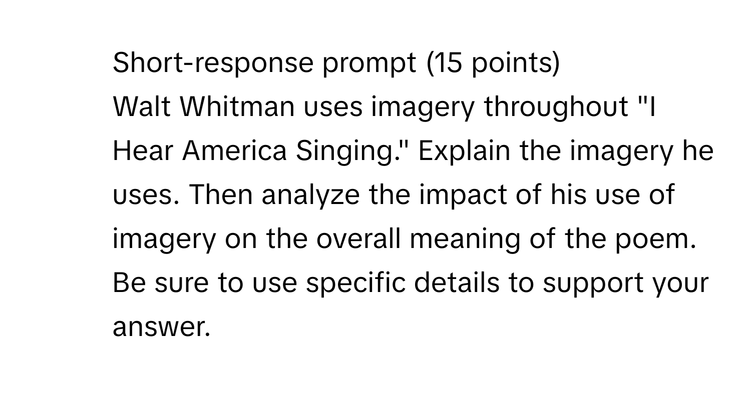 Short-response prompt (15 points)
Walt Whitman uses imagery throughout "I Hear America Singing." Explain the imagery he uses. Then analyze the impact of his use of imagery on the overall meaning of the poem. Be sure to use specific details to support your answer.