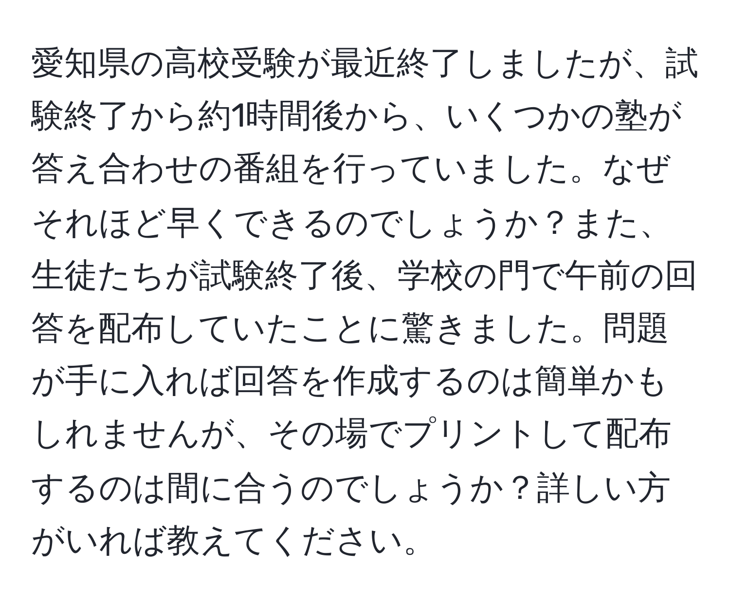 愛知県の高校受験が最近終了しましたが、試験終了から約1時間後から、いくつかの塾が答え合わせの番組を行っていました。なぜそれほど早くできるのでしょうか？また、生徒たちが試験終了後、学校の門で午前の回答を配布していたことに驚きました。問題が手に入れば回答を作成するのは簡単かもしれませんが、その場でプリントして配布するのは間に合うのでしょうか？詳しい方がいれば教えてください。