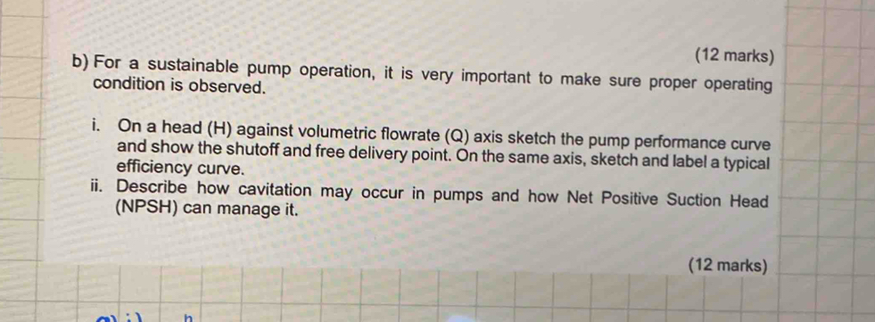 For a sustainable pump operation, it is very important to make sure proper operating 
condition is observed. 
i. On a head (H) against volumetric flowrate (Q) axis sketch the pump performance curve 
and show the shutoff and free delivery point. On the same axis, sketch and label a typical 
efficiency curve. 
ii. Describe how cavitation may occur in pumps and how Net Positive Suction Head 
(NPSH) can manage it. 
(12 marks)