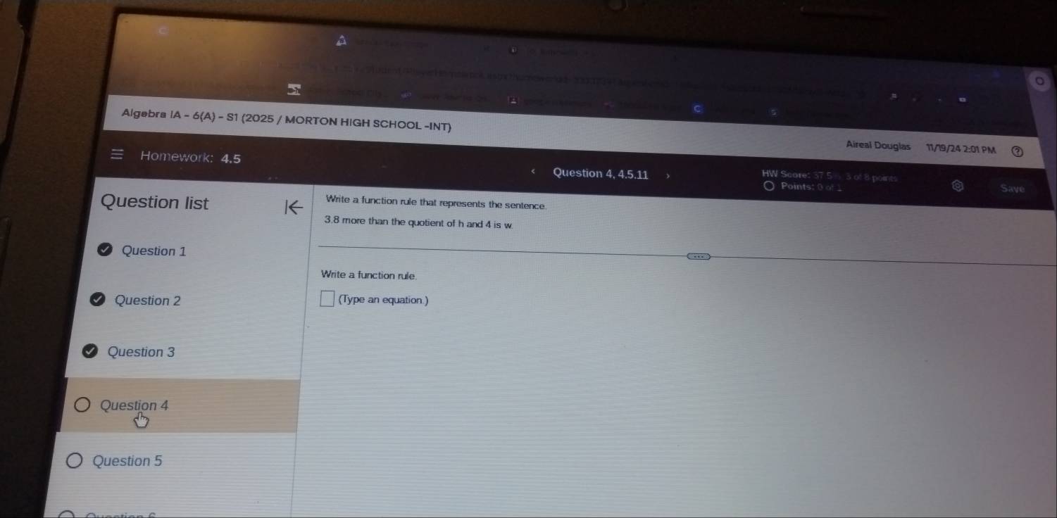 Algebra IA-6(A)-S1 (2025 / MORTON HIGH SCHOOL -INT) 
Aireal Douglas 11/19/24 2:01 PM 
Homework: 4.5 Question 4, 4.5.11 HW Score: 3 of 8 points 
Points: 0 o _ Saye 
Question list 
Write a function rule that represents the sentence
3.8 more than the quotient of h and 4 is w. 
Question 1 
Write a function rule. 
Question 2 (Type an equation ) 
Question 3 
Question 4 
Question 5