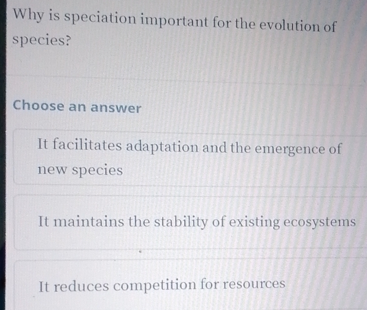 Why is speciation important for the evolution of
species?
Choose an answer
It facilitates adaptation and the emergence of
new species
It maintains the stability of existing ecosystems
It reduces competition for resources