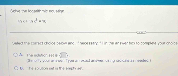 Solve the logarithmic equation.
In x+ln x^8=18
Select the correct choice below and, if necessary, fill in the answer box to complete your choice
A. The solution set is  □ , 
(Simplify your answer. Type an exact answer, using radicals as needed.)
B. The solution set is the empty set.