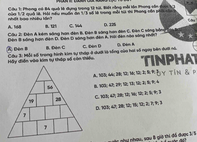 Phan 1I: đanh Cià nàng lộc
Câu 1: Phong có 84 quả lê đựng trong 12 túi. Biết rằng mỗi lần Phong cần được 1/3
của 1/2 quả lê. Hỏi nếu muốn ăn 1/3 số lê trong mỗi túi thì Phong cần phải cần t
nhất bao nhiêu lần?
A. 168 B. 121 C. 144 D. 225 Câu
Cầu 2: Đèn A kém sáng hơn đèn B. Đèn B sáng hơn đèn C. Đèn C sáng bằng dèn Đ.
Đèn B sáng hơn đèn D. Đèn D sáng hơn đèn A. Hỏi đèn nào sáng nhất?
A) Đèn B B. Đèn C C. Đèn D D. Đèn A
Câu 3: Mỗi số trong hình kim tự tháp ở dưới là tổng của hai số ngay bên dưới nó.
Hãy điển vào kim tự tháp số còn thiếu.
PHAT
A. 103; 44; 28; 12; 16; 12; 2; 5; 9; Y T Í N & P
B. 103; 47; 29; 12; 13; 12; 2; 5; 9; 4
C. 103; 47; 28; 12; 16; 12; 2; 5; 9; 3
D. 103; 47; 28; 12; 15; 12; 2; 7; 9; 3
á nhy nhau, sau 8 giờ thì đổ được 3/5
ư á c đỏ