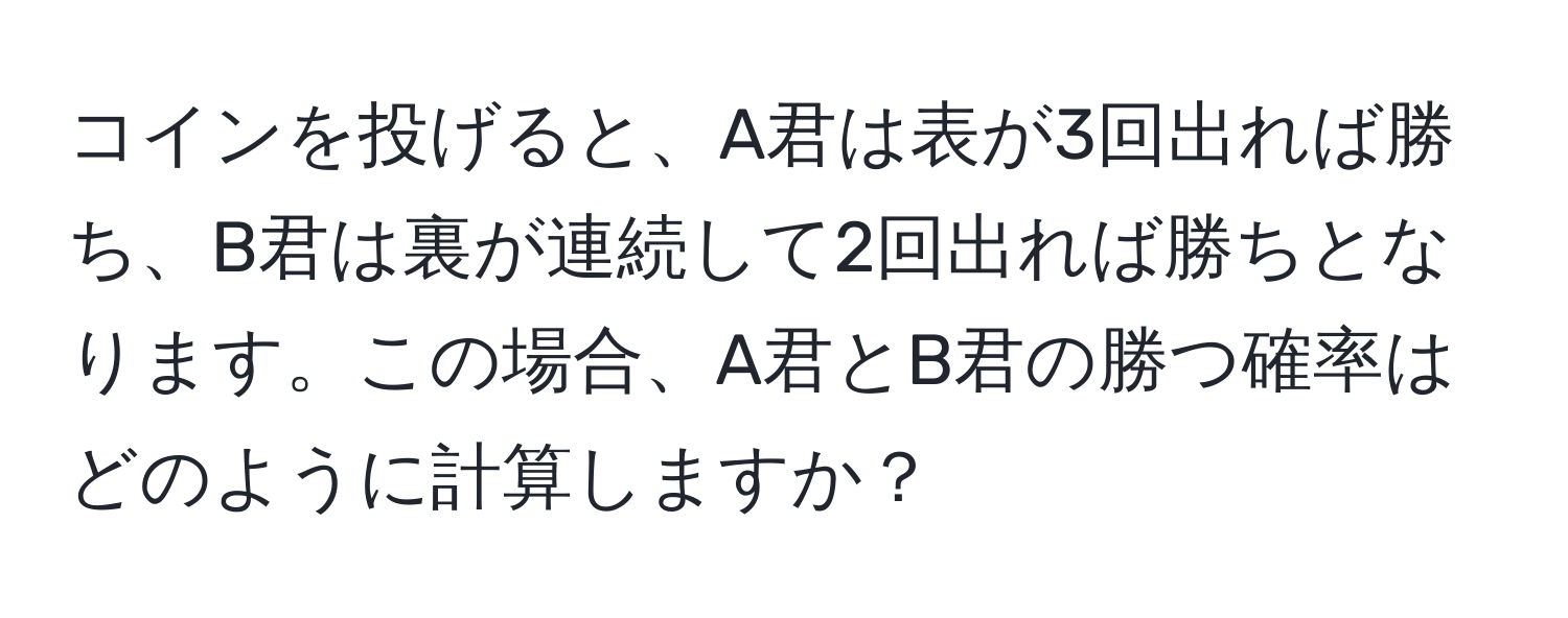 コインを投げると、A君は表が3回出れば勝ち、B君は裏が連続して2回出れば勝ちとなります。この場合、A君とB君の勝つ確率はどのように計算しますか？