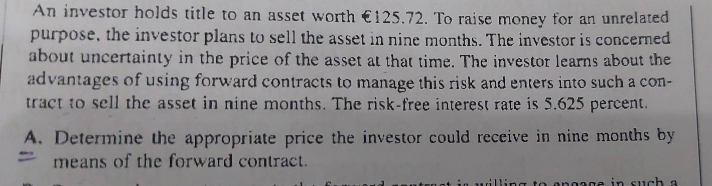 An investor holds title to an asset worth €125.72. To raise money for an unrelated 
purpose, the investor plans to sell the asset in nine months. The investor is concerned 
about uncertainty in the price of the asset at that time. The investor learns about the 
advantages of using forward contracts to manage this risk and enters into such a con- 
tract to sell the asset in nine months. The risk-free interest rate is 5.625 percent. 
A. Determine the appropriate price the investor could receive in nine months by 
means of the forward contract.