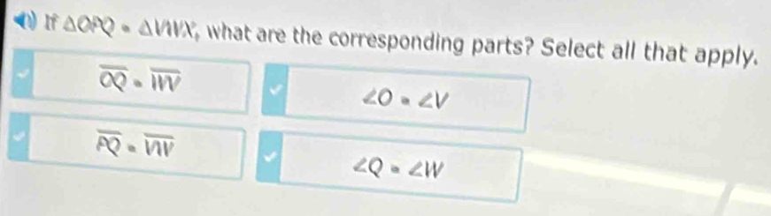 (1) If △ OPQ· △ VIVX , what are the corresponding parts? Select all that apply.
√ overline OQ· overline WV
∠ O=∠ V
overline PQ=overline VIV
∠ Q=∠ W