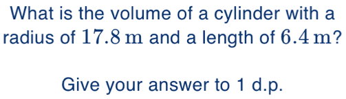 What is the volume of a cylinder with a 
radius of 17.8 m and a length of 6.4m? 
Give your answer to 1 d.p.