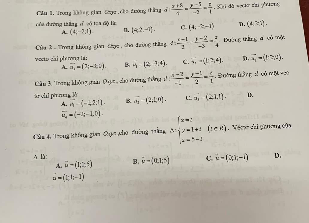 Trong không gian Oxyz, cho đường thẳng d :  (x+8)/4 = (y-5)/-2 = z/1 . Khi đó vectơ chỉ phương
của đường thẳng đ có tọa độ là: D. (4;2;1).
A. (4;-2;1). B. (4;2;-1). C. (4;-2;-1)
Câu 2 . Trong không gian Oxyz , cho đường thẳng d :  (x-1)/2 = (y-2)/-3 = z/4 . Đường thẳng đ có một
vecto chỉ phương là: D. vector u_2=(1;2;0).
A. vector u_3=(2;-3;0). B. vector u_1=(2;-3;4). C. vector u_4=(1;2;4).
Câu 3. Trong không gian Oxyz , cho đường thẳng đ :  (x-2)/-1 = (y-1)/2 = z/1 . Đường thằng đ có một vec
tơ chỉ phương là: D.
A. vector u_1=(-1;2;1). B. vector u_2=(2;1;0). C. vector u_3=(2;1;1).
vector u_4=(-2;-1;0).
Câu 4. Trong không gian Oxyz ,cho đường thắng △ :beginarrayl x=t y=1+t z=5-tendarray. (t∈ R).. Véctơ chỉ phương của
△ là: D.
A. vector u=(1;1;5)
B. vector u=(0;1;5)
C. vector u=(0;1;-1)
vector u=(1;1;-1)