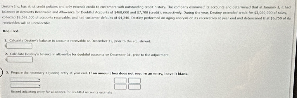 Destiny Inc. has strict credit policies and only extends credit to customers with outstanding credit history. The company examined its accounts and determined that at January 1, it had 
balances in Accounts Receivable and Allowance for Doubtful Accounts of $488,000 and $7,700 (credit), respectively. During the year, Destiny extended credit for $3,069,000 of sales, 
collected $2,592,000 of accounts receivable, and had customer defaults of $4,240. Destiny performed an aging analysis on its receivables at year end and determined that $6,750 of its 
receivables will be uncollectible. 
Required: 
L Calculate Destiny's balance in accounts receivable on December 31, prior to the adjustment. 
e 
2. Calculate Destiny's balance in allowance for doubtful accounts on December 31, prior to the adjustment. 
3.Prepare the necessary adjusting entry at year end. If an amount box does not require an entry, leave it blank. 
Record adjusting entry for allowance for doubtful accounts estimate