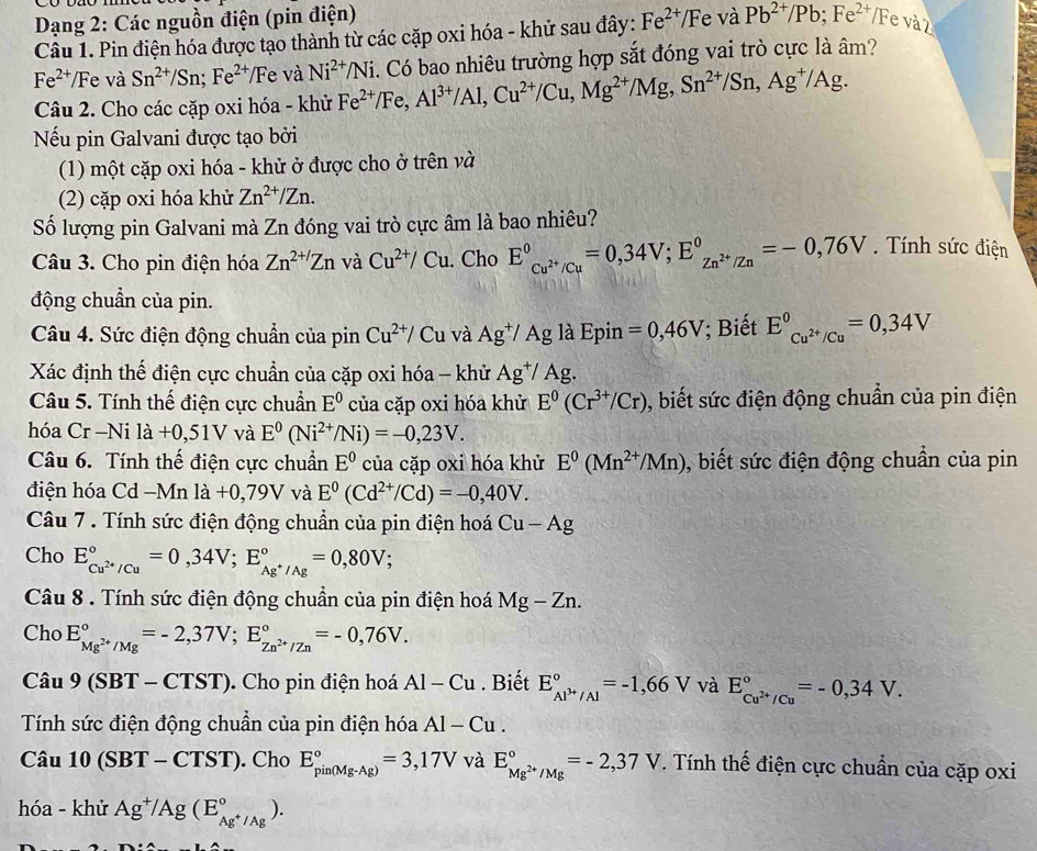 Dạng 2: Các nguồn điện (pin điện)
Câu 1. Pin điện hóa được tạo thành từ các cặp oxi hóa - khử sau đây: Fe^(2+)/F e và Pb^(2+)/Pb;Fe^(2+) / Fe và 2
Fe^(2+) Fe và Sn^(2+)/Sn;Fe^(2+)/Fe và Ni^(2+)/Ni
Câu 2. Cho các cặp oxi hóa - khử Fe^(2+)/Fe,Al^(3+)/Al,Cu^(2+)/Cu,Mg^(2+)/Mg,Sn^(2+)/Sn,Ag^+/Ag.. Có bao nhiêu trường hợp sắt đóng vai trò cực là âm?
Nếu pin Galvani được tạo bởi
(1) một cặp oxi hóa - khử ở được cho ở trên và
(2) cặp oxi hóa khử Zn^(2+)/Zn.
Số lượng pin Galvani mà Zn đóng vai trò cực âm là bao nhiêu?
Câu 3. Cho pin điện hóa Zn^(2+/)Zn và Cu^(2+)/Cu. Cho E^0_Cu^(2+)/Cu^0=0,34V;E_Zn^(2+)/Zn^0=-0,76V Tính sức điện
động chuẩn của pin.
Câu 4. Sức điện động chuẩn của pin Cu^(2+)/C u và Ag^+/Agla Epin =0,46V; Biết E_Cu^(2+)/Cu^0=0,34V
Xác định thế điện cực chuẩn của cặp oxi hóa - khử Ag^+/Ag.
Câu 5. Tính thế điện cực chuẩn E^0 của cặp oxi hóa khử E^0(Cr^(3+)/Cr) ,, biết sức điện động chuẩn của pin điện
hóa Cr -Ni là +0,51V và E^0(Ni^(2+)/Ni)=-0,23V.
Câu 6. Tính thế điện cực chuẩn E^0 của cặp oxi hóa khử E^0(Mn^(2+)/Mn) ), biết sức điện động chuẩn của pin
điện hóa C cd -M n la+0,79V và E^0(Cd^(2+)/Cd)=-0,40V.
Câu 7 . Tính sức điện động chuẩn của pin điện hoá Cu-Ag
Cho E_Cu^(2+)/Cu^circ =0,34V;E_Ag^+/Ag^circ =0,80V;
Câu 8 . Tính sức điện động chuẩn của pin điện hoá Mg-Zn.
Cho E_Mg^(2+)/Mg^circ =-2,37V;E_Zn^(2+)/Zn^circ =-0,76V.
Ca_1 9(SBT-CTST). Cho pin điện hoá Al-Cu. Biết E_Al^(3+)/Al^circ =-1,66V và E_cu^(2+)/Cu^circ ==-0,34V.
Tính sức điện động chuẩn của pin điện hóa Al-Cu.
Câu 10(SBT-CTST). Cho E_(pin(Mg-Ag))°=3,17V và E_Mg^(2+)/Mg^circ =-2,37V. Tính thế điện cực chuẩn của cặp oxi
hóa - khử Ag^+/Ag(E_Ag^+/Ag^circ ).