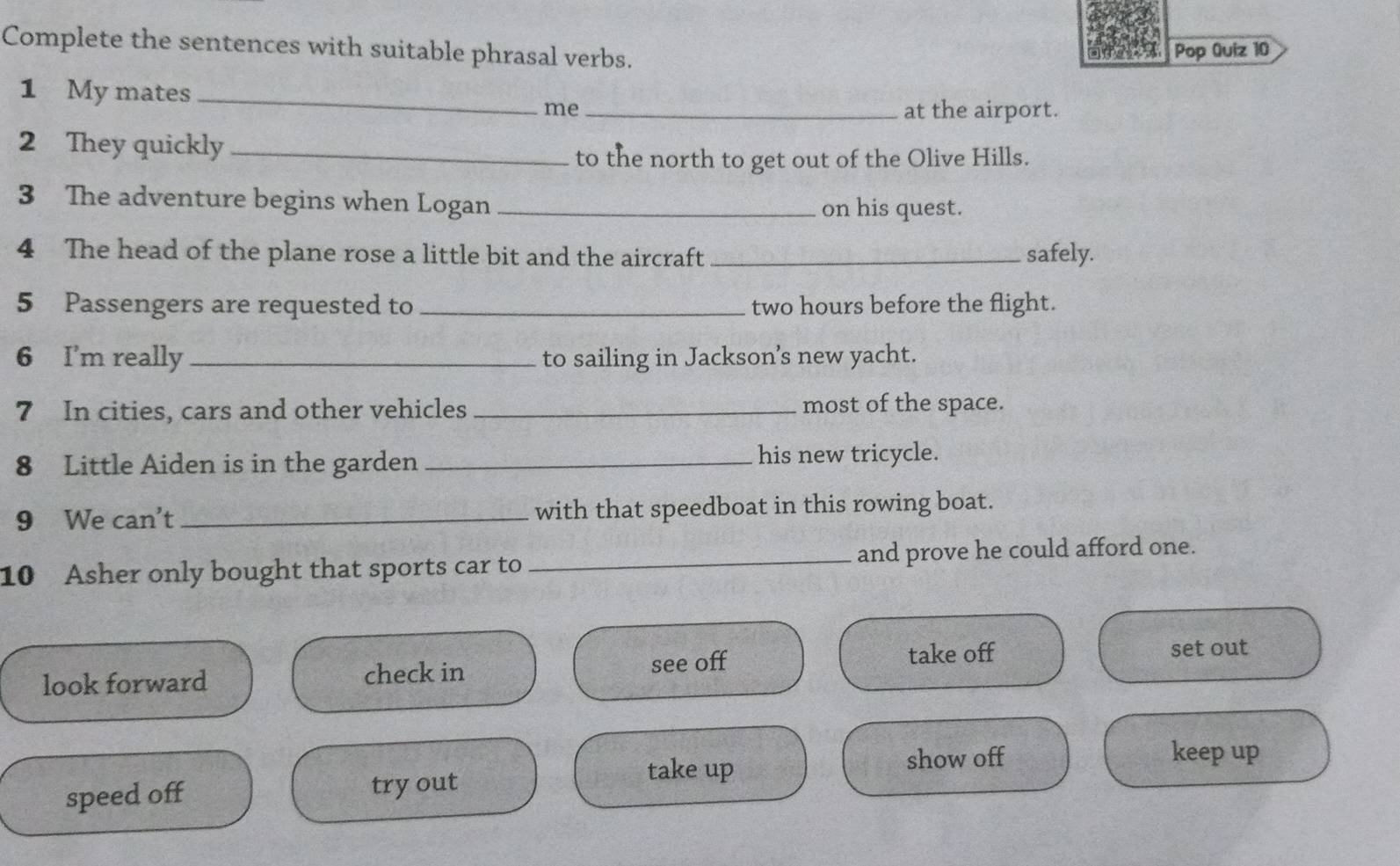 Complete the sentences with suitable phrasal verbs.
Pop Quiz 10
1 My mates
_
me _at the airport.
2 They quickly_
to the north to get out of the Olive Hills.
3 The adventure begins when Logan _on his quest.
4 The head of the plane rose a little bit and the aircraft _safely.
5 Passengers are requested to _two hours before the flight.
6 I'm really _to sailing in Jackson’s new yacht.
7 In cities, cars and other vehicles _most of the space.
8 Little Aiden is in the garden _his new tricycle.
9 We can't _with that speedboat in this rowing boat.
10 Asher only bought that sports car to _and prove he could afford one.
look forward check in see off
take off set out
take up show off
keep up
speed off try out