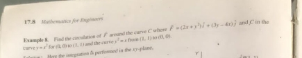 17.8 Mathematics for Engineers 
Example 8. Find the circulation of F around the curve C where overline F=(2x+y^2)overline i+(3y-4x)overline j and C in the 
torve y=x^2for(t1,0)so(1,1) and the curve v^2=xfrom(1,1) 00 (0,0)
fatione Here the integration is performed in the sy-plane.