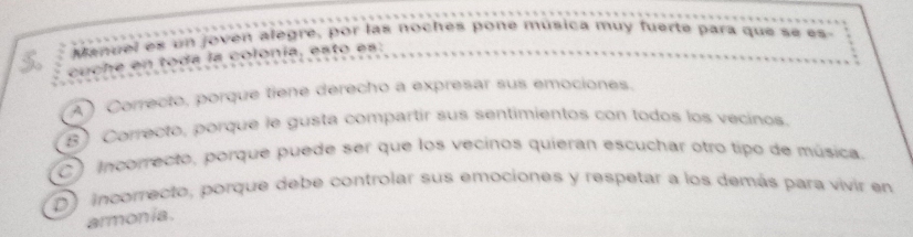 Manuel es un joven alegre, por las noches poné musica muy fuerte para que se es
cuche en toda la colonía, esto es:
A ) Correcto, porque tiene derecho a expresar sus emociones.
B) Correcto, porque le gusta compartir sus sentimientos con todos los vecinos.
C) Incorrecto, porque puede ser que los vecinos quieran escuchar otro tipo de música.
D) incorrecto, porque debe controlar sus emociones y respetar a los demás para vivir en
armonia.