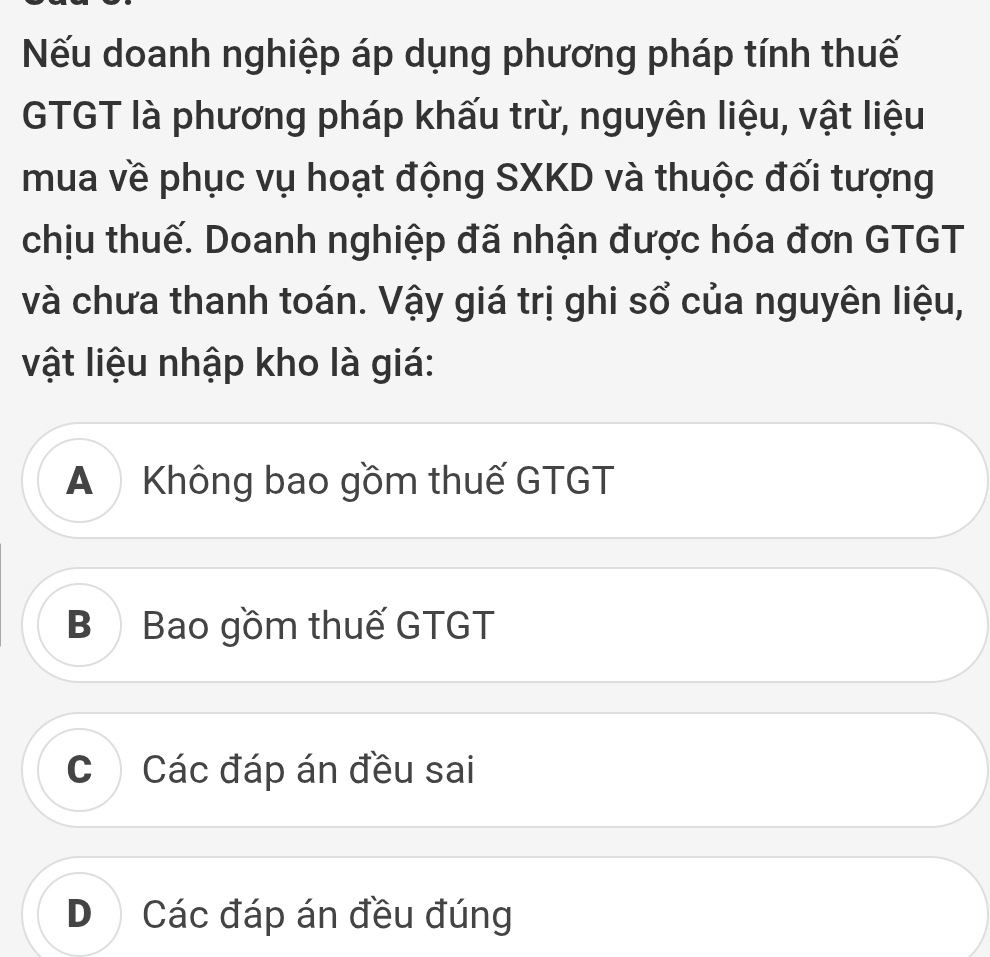 Nếu doanh nghiệp áp dụng phương pháp tính thuế
GTGT là phương pháp khấu trừ, nguyên liệu, vật liệu
mua về phục vụ hoạt động SXKD và thuộc đối tượng
chịu thuế. Doanh nghiệp đã nhận được hóa đơn GTGT
và chưa thanh toán. Vậy giá trị ghi sổ của nguyên liệu,
vật liệu nhập kho là giá:
A Không bao gồm thuế GTGT
B Bao gồm thuế GTGT
C Các đáp án đều sai
D Các đáp án đều đúng