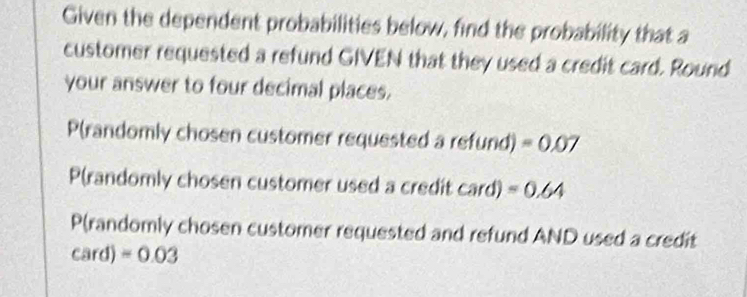 Given the dependent probabilities below, find the probability that a 
customer requested a refund GIVEN that they used a credit card. Round 
your answer to four decimal places, 
P(randomly chosen customer requested a refund) =0.07
P(randomly chosen customer used a credit Car d) =0.64
P(randomly chosen customer requested and refund AND used a credit
card)=0.03