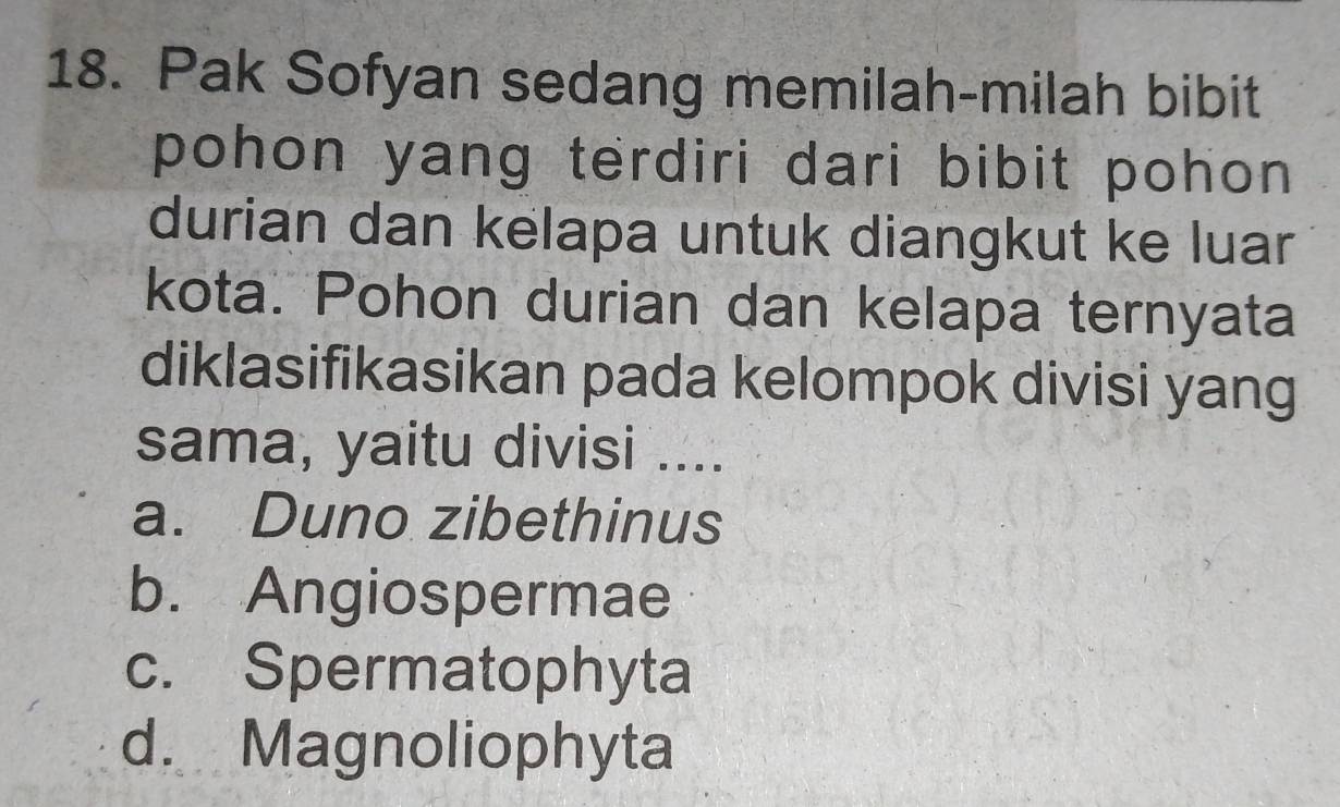 Pak Sofyan sedang memilah-milah bibit
pohon yang terdiri dari bibit pohon 
durian dan kelapa untuk diangkut ke luar
kota. Pohon durian dan kelapa ternyata
diklasifikasikan pada kelompok divisi yang
sama, yaitu divisi ....
a. Duno zibethinus
b. Angiospermae
c. Spermatophyta
d. Magnoliophyta