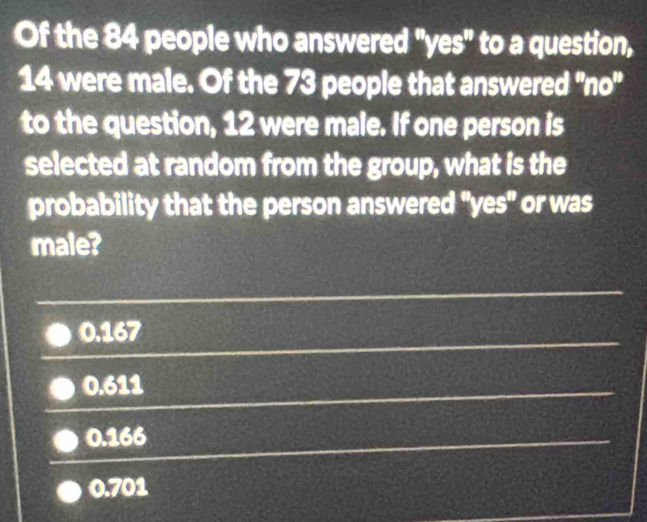 Of the 84 people who answered ''yes'' to a question,
14 were male. Of the 73 people that answered ''no''
to the question, 12 were male. If one person is
selected at random from the group, what is the
probability that the person answered ''yes'' or was
male?
0.167
0.611
0.166
0.701