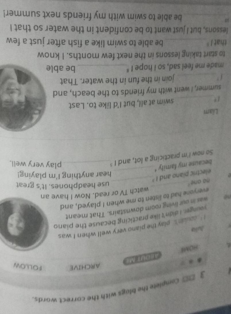 3 __ Complele the blags with the correct words. 
ARCHIVE FOLLOW 
HOME ABOUT ME 
Julia 
1 coudn't , play the piano very well when I was 
younger. I didn't like practicing because the piano 
né was in our living room downstairs. That meant 
_ 
everyone had to listen to me when I played, and 
watch TV or read. Now I have an 
no one.' 
_ 
use headphones. It's great 
electric piano and 1^3
hear anything I'm playing! 
because my family '_ 
So now I'm practicing a lot, and 1^5 _ 
play very well. 
Liam 
1 _ swim at all, but I'd like to. Last 
summer, I went with my friends to the beach, and 
_join in the fun in the water. That 
made me feel sad, so I hope 1^8 _ 
be able 
to start taking lessons in the next few months. I know 
that 1^8 _ be able to swim like a fish after just a few 
lessons, but I just want to be confident in the water so that I 
1 
_be able to swim with my friends next summer!