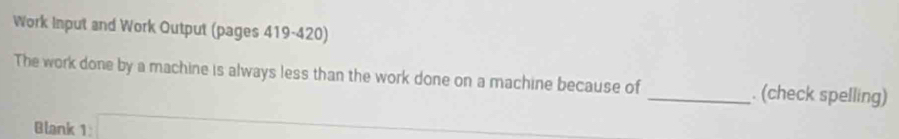 Work Input and Work Output (pages 419-420) 
The work done by a machine is always less than the work done on a machine because of _. (check spelling) 
Blank 1:□